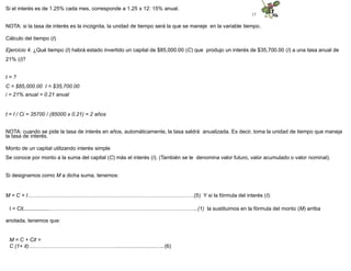 17
Si el interés es de 1.25% cada mes, corresponde a 1.25 x 12: 15% anual.
NOTA: si la tasa de interés es la incógnita, la unidad de tiempo será la que se maneje en la variable tiempo.
Cálculo del tiempo (t)
Ejercicio 4. ¿Qué tiempo (t) habrá estado invertido un capital de $85,000.00 (C) que produjo un interés de $35,700.00 (I) a una tasa anual de
21% (i)?
t = ?
C = $85,000.00 I = $35,700.00
i = 21% anual = 0.21 anual
t = I / Ci = 35700 / (85000 x 0.21) = 2 años
NOTA: cuando se pide la tasa de interés en años, automáticamente, la tasa saldrá anualizada. Es decir, toma la unidad de tiempo que maneja
la tasa de interés.
Monto de un capital utilizando interés simple
Se conoce por monto a la suma del capital (C) más el interés (I). (También se le denomina valor futuro, valor acumulado o valor nominal).
Si designamos como M a dicha suma, tenemos:
M = C + I……..…………………………...………………………………………………(5) Y si la fórmula del interés (I):
I = Cit..................………………………………………………………………………...(1) la sustituimos en la fórmula del monto (M) arriba
anotada, tenemos que:
M = C + Cit =
C (1+ it)……….………….………………………...........................…..(6)
 
