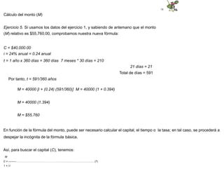18
Cálculo del monto (M)
Ejercicio 5. Si usamos los datos del ejercicio 1, y sabiendo de antemano que el monto
(M) relativo es $55,760.00, comprobamos nuestra nueva fórmula:
C = $40,000.00
i = 24% anual = 0.24 anual
t = 1 año x 360 días = 360 días 7 meses * 30 días = 210
21 días = 21
Total de días = 591
Por tanto, t = 591/360 años
M = 40000 [i + (0.24) (591/360)] M = 40000 (1 + 0.394)
M = 40000 (1.394)
M = $55,760
En función de la fórmula del monto, puede ser necesario calcular el capital, el tiempo o la tasa; en tal caso, se procederá a
despejar la incógnita de la fórmula básica.
Así, para buscar el capital (C), tenemos:
M
C = ---------………...………………………………………..........................................(7)
1 + i t
 