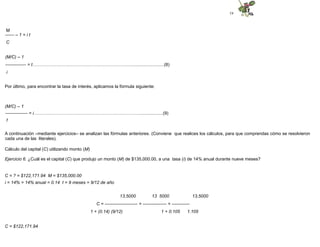 19
M
------ – 1 = i t
C
(M/C) – 1
-------------- = t……………………..…………………………………….........................(8)
i
Por último, para encontrar la tasa de interés, aplicamos la fórmula siguiente:
(M/C) – 1
--------------- = i………….…………………………………………………….................(9)
t
A continuación –mediante ejercicios– se analizan las fórmulas anteriores. (Conviene que realices los cálculos, para que comprendas cómo se resolvieron
cada una de las literales).
Cálculo del capital (C) utilizando monto (M)
Ejercicio 6. ¿Cuál es el capital (C) que produjo un monto (M) de $135,000.00, a una tasa (i) de 14% anual durante nueve meses?
C = ? = $122,171.94 M = $135,000.00
i = 14% = 14% anual = 0.14 t = 9 meses = 9/12 de año
13,5000 13 5000 13,5000
C = ---------------------- = ---------------- = ------------
1 + (0.14) (9/12) 1 + 0.105 1.105
C = $122,171.94
 