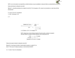 20
NOTA: si en el enunciado no se especifica la unidad de tiempo a la que se establece la tasa de interés, se sobreentiende que es anual.
Cálculo del tiempo (t) utilizando monto (M)
Ejercicio 7. ¿Durante qué tiempo (t) un capital (C) de $122,171.94, impuesto a 14% anual (i), se convierte en un valor futuro (M) de
$135,000.00?
C = $122,171.94 M = $135,000.00
i = 14% = 14% anual = 0.14
t = ?
135000/122171.94) – 1
t = --------------------------------
0.14
1.105 – 1
0.105
= ---------------- =
----------- 0.14
0.14
t = 0.75 años = 0.75 * 12 = 9 meses
NOTA: observa que, como el tiempo resultó en fracción de año, se utiliza una regla de
tres para obtener la unidad de tiempo preferida, que en este ejercicio es:
1 año
0.75 año
12 meses
?
Operación: (0.75 x12)/1 = 9 meses
Cálculo de la tasa de interés (i) utilizando monto (M)
Ejercicio 8. ¿A qué tasa de interés (i) habrá estado impuesto un capital (C) de
$122,171.94, que en 9 meses (t) produjo un monto (M) de $135,000?
C = ? = $122,171.94 M = $135,000.00
 
