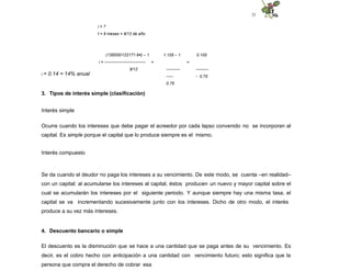 21
i = ?
t = 9 meses = 9/12 de año
(135000/122171.94) – 1
i = ------------------------------
9/12
1.105 – 1
=
----------
-----
0.75
0.105
=
---------
- 0.75
i = 0.14 = 14% anual
3. Tipos de interés simple (clasificación)
Interés simple
Ocurre cuando los intereses que debe pagar el acreedor por cada lapso convenido no se incorporan al
capital. Es simple porque el capital que lo produce siempre es el mismo.
Interés compuesto
Se da cuando el deudor no paga los intereses a su vencimiento. De este modo, se cuenta –en realidad–
con un capital: al acumularse los intereses al capital, éstos producen un nuevo y mayor capital sobre el
cual se acumularán los intereses por el siguiente periodo. Y aunque siempre hay una misma tasa, el
capital se va incrementando sucesivamente junto con los intereses. Dicho de otro modo, el interés
produce a su vez más intereses.
4. Descuento bancario o simple
El descuento es la disminución que se hace a una cantidad que se paga antes de su vencimiento. Es
decir, es el cobro hecho con anticipación a una cantidad con vencimiento futuro; esto significa que la
persona que compra el derecho de cobrar esa
 