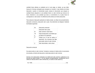 22
cantidad futura efectúa un préstamo por el cual exige un interés, ya que debe
transcurrir el tiempo anticipado para recuperar su inversión. A ese interés se le llama
descuento: cuando el inversionista (quien compra el documento que ampara la
cantidad futura) adquiere en una cantidad menor un valor nominal que vence en el
futuro. Asimismo a una cantidad que tiene un vencimiento en un plazo futuro le
corresponde un valor actual. A la diferencia entre ambos se le llama descuento.
Para calcular el descuento aplicando el interés simple, se utilizan dos procedimientos:
descuento comercial y descuento real o justo. Sus elementos se designan mediante
las literales siguientes:
Dc
Dr
M
d
= i
t
C
Descuento comercial.
Descuento real o justo.
Valor nominal o valor futuro.
Tasa de descuento o de interés que
se aplica en la operación.
Tiempo por el cual se aplica el
descuento. Es el periodo que falta
para poder cobrar el valor nominal.
Valor descontado o valor actual.
Descuento comercial
Se calcula sobre el valor nominal. Consiste en calcular el interés entre el vencimiento
de la deuda y la fecha del descuento a cierta tasa sobre el valor nominal.
Fórmula. Si el descuento comercial es el interés del valor nominal, sustituimos en la
fórmula del interés simple (I = Cit) los valores correspondientes, considerando que el
interés se calcula sobre el valor nominal (M) y no sobre el valor actual (C):
Dc = Mdt......……………...…………………...........……………..……………..........(10)
 