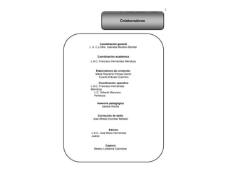 2
Coordinación general
L. A. C.y Mtra. Gabriela Montero Montiel
Coordinación académica
L.A.C. Francisco Hernández Mendoza
Elaboradores de contenido
Maria Reynería Pompa Osorio
Euardo Arévalo Guerrero
Coordinación operativa
L.A.C. Francisco Hernández
Mendoza
L.C. Gilberto Manzano
Peñaloza
Asesoría pedagógica
Sandra Rocha
Corrección de estilo
José Alfredo Escobar Mellado
Edición
L.A.C. José Mario Hernández
Juárez
Captura
Beatriz Ledesma Espíndola
Colaboradores
 