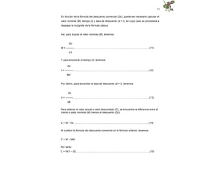 23
En función de la fórmula del descuento comercial (Dc), puede ser necesario calcular el
valor nominal (M), tiempo (t) y tasa de descuento (d = i), en cuyo caso se procederá a
despejar la incógnita de la fórmula básica.
Así, para buscar el valor nominal (M), tenemos:
Dc
M = ---------……….……………………………………..............................................(11)
d t
Y para encontrar el tiempo (t), tenemos:
Dc
t = ----------.................………..……………………………………............................(12)
Md
Por último, para encontrar la tasa de descuento (d = i), tenemos:
Dc
d = ---------..............…………………………………………………….…..................(13)
Mt
Para obtener el valor actual o valor descontado (C), se encuentra la diferencia entre el
monto o valor nominal (M) menos el descuento (Dc):
C = M – Dc ...........……………….…....................…………………….…................(14)
Al sustituir la fórmula del descuento comercial en la fórmula anterior, tenemos:
C = M – Mdt
Por tanto:
C = M(1 – dt)…………........…………………………………………………………...(15)
 