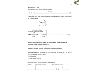 24
Descuento real o justo
Es la diferencia entre el valor nominal y el actual.
Fórmula
Dr = M – C…………….....................…………………………………………...…….(16)
El descuento real o justo puede considerarse como la diferencia entre el valor nominal
(M) y su valor actual:
M
C = -------
1
+ it
Podemos escribir la
fórmula del descuento real así:
M
Dr = M – -------- = M
1 + it
1
1 – --------- ...............……………………….…………..(17)
1 – it
Asimismo, para obtener cada una de las demás literales, pueden utilizarse las
fórmulas de interés simple ya vistas (6-9).
Mediante el siguiente ejercicio, comparemos ambos procedimientos:
Ejercicio 9. Se tiene un documento con valor nominal de $50,000.00 (M) y una tasa de
descuento del 2.5% mensual (d = i):
M = $50,000.00
d = i = 4% = 0.04 mensual
Además, se cuenta con los datos de la tabla siguiente:
Tiempo Descuento comercial Descuento real o justo
M
Dr = M – ----------
 