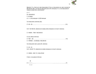 26
Ejercicio 10. ¿Cuál es el valor descontado (C) de un documento con valor nominal de
$50,000.00 (M) y una tasa de descuento del 2.5% mensual (d = i), si se descuentan 6
meses (t) antes de su vencimiento?
C = ?
M = $50,000.00
t = 6 meses
d = i = 2.5% mensual = 0.025 mensual
Con descuento comercial (Dc):
C = M – Dc ..............…………….…....................…………………….….................(14)
Si D = $7,500.00, obtenido de la tabla arriba indicada en el mes 6, tenemos:
C = 50000 – 7500 = $42,500.00
O si se utiliza la fórmula:
C = M(1 – dt)…….........………………………………………………………………. (15)
C = 50000[1 – (0.025)(6)] = $42,500.00
Con descuento real o justo (Dr), tenemos:
C = M – Dr
Si D = $6,521.74, obtenido de la tabla indicada en el mes 6, entonces:
C = 50000 – 6521.74 = $43,478.60
O bien, si se aplica la fórmula:
M
C = ---------..............………………………………………..........................................(7)
1 + i t
 