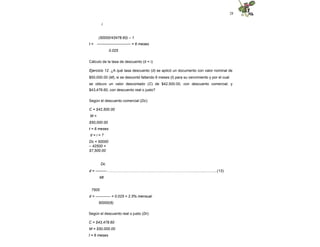 28
i
(50000/43478.60) – 1
t = --------------------------- = 6 meses
0.025
Cálculo de la tasa de descuento (d = i)
Ejercicio 12. ¿A qué tasa descuento (d) se aplicó un documento con valor nominal de
$50,000.00 (M), si se descontó faltando 6 meses (t) para su vencimiento y por el cual
se obtuvo un valor descontado (C) de $42,500.00, con descuento comercial; y
$43,478.60, con descuento real o justo?
Según el descuento comercial (Dc):
C = $42,500.00
M =
$50,000.00
t = 6 meses
d = i = ?
Dc = 50000
– 42500 =
$7,500.00
Dc
d = ---------…….…………………………………………………….…............….......(13)
Mt
7500
d = ------------ = 0.025 = 2.5% mensual
50000(6)
Según el descuento real o justo (Dr):
C = $43,478.60
M = $50,000.00
t = 6 meses
 