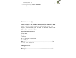 29
(50000/43478.60) – 1
i = ---------------------------- = 0.025 = 2.5% mensual
6
Cálculo del valor nominal (M)
Ejercicio 13. Calcula el valor nominal (M) de un documento que se descontó 6 meses
(t) antes de su vencimiento. Se aplicó una tasa de descuento del 2.5% (d = i) y se
obtuvo un valor descontado (C) de $42,500.00, con descuento comercial; y de
$43,478.60, con descuento real o justo.
Según el descuento comercial (Dc):
C = $42,500.00
M = ?
t = 6 meses
d = i = 2.5% mensual = 0.025 mensual
Dc = $7,500.00
M = C + D..............……………………………………………………………………..(18)
M = 42500 + 7500 = $50,000.00
Si aplicamos la fórmula:
Dc
M = ---------....…………………………………………..............................................(11)
d t
 