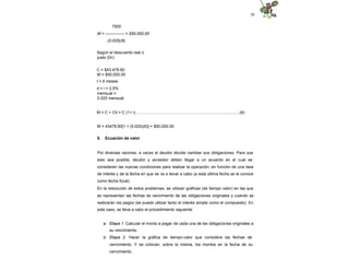 30
7500
M = -------------- = $50,000.00
(0.025)(6)
Según el descuento real o
justo (Dr):
C = $43,478.60
M = $50,000.00
t = 6 meses
d = i = 2.5%
mensual =
0.025 mensual
M = C + Cit = C (1+ i)…………….……….……………………..............................…(6)
M = 43478.60[1 + (0.025)(6)] = $50,000.00
5. Ecuación de valor
Por diversas razones, a veces el deudor decide cambiar sus obligaciones. Para que
esto sea posible, deudor y acreedor deben llegar a un acuerdo en el cual se
consideren las nuevas condiciones para realizar la operación, en función de una tasa
de interés y de la fecha en que se va a llevar a cabo (a esta última fecha se le conoce
como fecha focal).
En la resolución de estos problemas, se utilizan gráficas (de tiempo valor) en las que
se representan las fechas de vencimiento de las obligaciones originales y cuándo se
realizarán los pagos (se puede utilizar tanto el interés simple como el compuesto). En
este caso, se lleva a cabo el procedimiento siguiente:
a. Etapa 1. Calcular el monto a pagar de cada una de las obligaciones originales a
su vencimiento.
b. Etapa 2. Hacer la gráfica de tiempo-valor que considere las fechas de
vencimiento. Y se colocan, sobre la misma, los montos en la fecha de su
vencimiento.
 