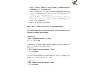 31
c. Etapa 3. Debajo de la gráfica de tiempo, se ubican los pagos parciales (como
las deudas, con sus fechas respectivas).
d. Etapa 4. Se determina en la gráfica la fecha focal (de preferencia en donde
coincida con algún pago; es recomendable que sea una incógnita, con el fin de
realizar el menor número de operaciones).
e. Etapa 5. Se efectúa la solución; para ello, se trasladan todas las cantidades a la
fecha focal (se debe tomar en cuenta que la suma de todos los pagos debe
cubrir la suma de las deudas).
f. Etapa 6. Se resuelven las operaciones.
Ejercicio 14. Al día de hoy una persona tiene las obligaciones siguientes:
g.Un préstamo de $30,000.00, otorgado hace 6 meses, con vencimiento el día de hoy
e impuesto con una tasa de 2.5% mensual.
C = $30,000.00
t = Hace 6 meses con vencimiento el día de hoy
i = 2.5% = 0.025 mensual
b.Una deuda por $15,000.00 contraída hace tres meses, con vencimiento dentro de 9
meses y con un tipo de interés de 3% mensual.
C = $5,000.00
t = Hace 3 meses con vencimiento dentro de 9 meses.
I = 3% = 0.03 mensual
c.Un compromiso por $50,000.00 contratado hace cuatro meses, con una tasa de 2%
mensual y con un vencimiento dentro de 6 meses.
C = $50,000.00
t = Hace 4 meses con vencimiento dentro de 6 meses
i = 2% = 0.02 mensual
 