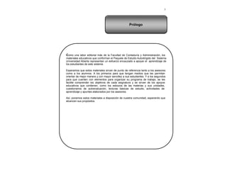 3
Como una labor editorial más de la Facultad de Contaduría y Administración, los
materiales educativos que conforman el Paquete de Estudio Autodirigido del Sistema
Universidad Abierta representan un esfuerzo encauzado a apoyar el aprendizaje de
los estudiantes de este sistema.
Esperamos que estos materiales sirvan de punto de referencia tanto a los asesores
como a los alumnos. A los primeros para que tengan medios que les permitan
orientar de mejor manera y con mayor sencillez a sus estudiantes. Y a los segundos
para que cuenten con elementos para organizar su programa de trabajo, se les
facilite comprender los objetivos de cada asignatura y se sirvan de los apoyos
educativos que contienen, como los esbozos de las materias y sus unidades,
cuestionarios de autoevaluación, lecturas básicas de estudio, actividades de
aprendizaje y apuntes elaborados por los asesores.
Así, ponemos estos materiales a disposición de nuestra comunidad, esperando que
alcancen sus propósitos.
Prólogo
 