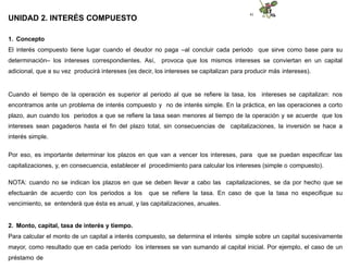 41
UNIDAD 2. INTERÉS COMPUESTO
1. Concepto
El interés compuesto tiene lugar cuando el deudor no paga –al concluir cada periodo que sirve como base para su
determinación– los intereses correspondientes. Así, provoca que los mismos intereses se conviertan en un capital
adicional, que a su vez producirá intereses (es decir, los intereses se capitalizan para producir más intereses).
Cuando el tiempo de la operación es superior al periodo al que se refiere la tasa, los intereses se capitalizan: nos
encontramos ante un problema de interés compuesto y no de interés simple. En la práctica, en las operaciones a corto
plazo, aun cuando los periodos a que se refiere la tasa sean menores al tiempo de la operación y se acuerde que los
intereses sean pagaderos hasta el fin del plazo total, sin consecuencias de capitalizaciones, la inversión se hace a
interés simple.
Por eso, es importante determinar los plazos en que van a vencer los intereses, para que se puedan especificar las
capitalizaciones, y, en consecuencia, establecer el procedimiento para calcular los intereses (simple o compuesto).
NOTA: cuando no se indican los plazos en que se deben llevar a cabo las capitalizaciones, se da por hecho que se
efectuarán de acuerdo con los periodos a los que se refiere la tasa. En caso de que la tasa no especifique su
vencimiento, se entenderá que ésta es anual, y las capitalizaciones, anuales.
2. Monto, capital, tasa de interés y tiempo.
Para calcular el monto de un capital a interés compuesto, se determina el interés simple sobre un capital sucesivamente
mayor, como resultado que en cada periodo los intereses se van sumando al capital inicial. Por ejemplo, el caso de un
préstamo de
 