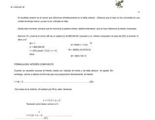44
El resultado anterior es el mismo que obtuvimos aritméticamente en la tabla anterior. (Observa que la tasa no fue convertida en una
unidad de tiempo menor, ya que no se indicaba en ella).
Desde este momento, siempre que se mencione la palabra interés, deberá entenderse que se hace referencia al interés compuesto.
Ejercicio 16. ¿Cuál es el monto (M) de un capital (C) de $85,000.00, impuesto a un interés compuesto a la tasa del 22% (i) durante 12
años (n)?
12
M = 85000 (1 + 0.22)
M = 85000 (10.872213)
M = ?
C = $85,000.00
i = 22% anual = 0.22 n = 12
años
M = $924,138.13
FÓRMULA DEL INTERÉS COMPUESTO
Cuando se necesite conocer el interés, basta con calcular el monto y de éste deducir el capital. Sin
embargo, vamos a deducir la fórmula que nos proporcione directamente el interés:
I = M – C….……………..…………..…………………………………….…..………..(20)
Con base en lo anterior, al sustituir por M su valor, temenos:
n I = C (1 + i) – C
Teniendo como factor común a C:
n
I = C [(1 + i) – 1]……….…………..………...........
…………………………………...(21)
M = $343,597.38
 