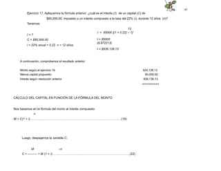 45
Ejercicio 17. Apliquemos la fórmula anterior: ¿cuál es el interés (I) de un capital (C) de
$85,000.00, impuesto a un interés compuesto a la tasa del 22% (i), durante 12 años (n)?
Tenemos:
12
I = 85000 [(1 + 0.22) – 1]
I = 85000
(9.872213)
I = ?
C = $85,000.00
i = 22% anual = 0.22 n = 12 años
I = $839,138.13
A continuación, comprobemos el resultado anterior:
Monto según el ejercicio 16 924,138.13
Menos capital propuesto 85,000.00
Interés según resolución anterior 839,138.13
==========
CÁLCULO DEL CAPITAL EN FUNCIÓN DE LA FÓRMULA DEL MONTO
Nos basamos en la fórmula del monto al interés compuesto:
n
M = C(1 + i)………..……………………..……………………………….…………….(19)
Luego, despejamos la variable C:
M –n
C = --------- = M (1 + i)……………………….....………………………………….…..(22)
 