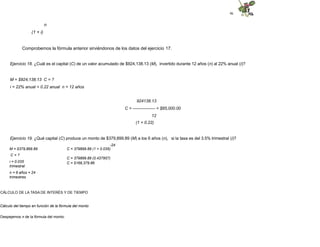 46
n
(1 + i)
Comprobemos la fórmula anterior sirviéndonos de los datos del ejercicio 17.
Ejercicio 18. ¿Cuál es el capital (C) de un valor acumulado de $924,138.13 (M), invertido durante 12 años (n) al 22% anual (i)?
M = $924,138.13 C = ?
i = 22% anual = 0.22 anual n = 12 años
924138.13
C = ---------------- = $85,000.00
12
(1 + 0.22)
Ejercicio 19. ¿Qué capital (C) produce un monto de $379,899.89 (M) a los 6 años (n), si la tasa es del 3.5% trimestral (i)?
-24
C = 379899.89 (1 + 0.035)
C = 379899.89 (0.437957)
C = $166,379.86
M = $379,899.89
C = ?
i = 0.035
trimestral
n = 6 años = 24
trimestres
CÁLCULO DE LA TASA DE INTERÉS Y DE TIEMPO
Cálculo del tiempo en función de la fórmula del monto
Despejemos n de la fórmula del monto:
 