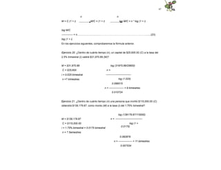 47
n n
M = C (1 + i) M/C = (1 + i) log M/C = n * log (1 + i)
log M/C
------------- = n..................................………………………………………..…….......(23)
log (1 + i)
En los ejercicios siguientes, comprobaremos la fórmula anterior.
Ejercicio 20. ¿Dentro de cuánto tiempo (n), un capital de $25,600.00 (C) a la tasa del
2.5% trimestral (i) valdrá $31,970.89 (M)?
log (31970.89/25600)
n =
-----------------------------
log (1.025)
M = $31,970.89
C = $25,600
i = 0.025 trimestral
n =? trimestres
0.096515
n = ----------------- = 9 trimestres
0.010724
Ejercicio 21. ¿Dentro de cuánto tiempo (n) una persona que invirtió $115,000.00 (C)
obtendrá $139,179.87, como monto (M) a la tasa (i) del 1.75% bimestral?
log (139179.87/115000)
n = -------------------------------
log (1 +
0.0175)
M = $139,179.87
C = $115,000.00
i = 1.75% bimestral = 0.0175 bimestral
n = ? Semestres
0.082879
n = ---------------- = 11 bimestres
0.007534
 