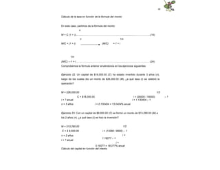 48
Cálculo de la tasa en función de la fórmula del monto:
En este caso, partimos de la fórmula del monto:
n
M = C (1 + i)...….....………………………………………....................……………..(19)
n
M/C = (1 + i)
1/n
(M/C) = 1 + i
1/n
(M/C) –-1 = i……..……......……………………….....................…………………….(24)
Comprobemos la fórmula anterior sirviéndonos en los ejercicios siguientes:
Ejercicio 22. Un capital de $18,000.00 (C) ha estado invertido durante 3 años (n),
luego de los cuales dio un monto de $26,000.00 (M), ¿a qué tasa (i) se celebró la
operación?
1/3
i = (26000 / 18000) – 1
i = 1.130404 – 1
M = $26,000.00
C = $18,000.00
i = ? anual
n = 3 años i = 0.130404 = 13.0404% anual
Ejercicio 23. Con un capital de $9,500.00 (C) se formó un monto de $13,290.00 (M) a
los 2 años (n), ¿a qué tasa (i) se hizo la inversión?
M = $13,290.00
C = $ 9,500.00
n = 2 años
i = ? anual
1/2
i = (13290 / 9500) – 1
i =
1.18277 – 1
i =
0.18277 = 18.277% anual
Cálculo del capital en función del interés
 