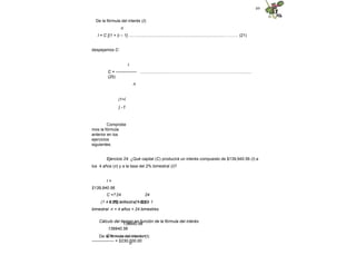 49
De la fórmula del interés (I):
n
I = C [(1 + i) – 1]…..….............................................................................………. (21)
despejamos C:
I
C = --------------- ........................…………………………….……………...............
(25)
n
(1+i
) -1
Comprobe
mos la fórmula
anterior en los
ejercicios
siguientes.
Ejercicio 24. ¿Qué capital (C) producirá un interés compuesto de $139,940.56 (I) a
los 4 años (n) y a la tasa del 2% bimestral (i)?
I =
$139,940.56
C =?
i = 2% bimestral = 0.02
bimestral n = 4 años = 24 bimestres
139940.56
139940.56
C = -------------------- =
---------------- = $230,000.00
24
(1 + 0.02) – 1
24
(1.02) – 1
Cálculo del tiempo en función de la fórmula del interés
De la fórmula del interés (I):
n
 
