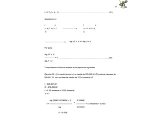 50
I = C [ (1 + i) – 1]……………………………………………..........................……….(21)
despejamos n:
I n
I n
--- = (1 + i) – 1
C
--- + 1 = (1 + i)
C
log (I/C + 1) = n log (1 + i)
Por tanto:
log (I/C + 1)
---------------- = n………..............…………………….........................………….......(26)
log (1 + i)
Comprobemos la fórmula anterior en los ejercicios siguientes.
Ejercicio 25. ¿En cuánto tiempo (n) un capital de $78,000.00 (C) produce intereses de
$26,901.33, con una tasa de interés del 2.5% trimestral (i)?
I = $26,901.33
C = $78,000.00
i = 2.5% trimestral = 0.025 trimestral
n = ?
log [(26901.33/78000) + 1]
n = -------------------------------------
=
0.128686
--------------- = 12 trimestres = 3 años
log
(1 + 0.025)
0.010724
 