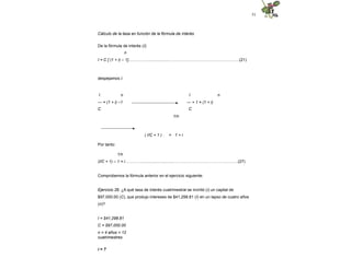 51
Cálculo de la tasa en función de la fórmula de interés
De la fórmula de interés (I):
n
I = C [ (1 + i) – 1]……………...................……………………………………………(21)
despejamos i:
n
I n
--- = (1 + i) –1
C
I
--- + 1 = (1 + i)
C
1/n
( I/C + 1 ) = 1 + i
Por tanto:
1/n
(I/C + 1) – 1 = i………….............................………………………………….….….(27)
Comprobemos la fórmula anterior en el ejercicio siguiente:
Ejercicio 26. ¿A qué tasa de interés cuatrimestral se invirtió (i) un capital de
$97,000.00 (C), que produjo intereses de $41,298.81 (I) en un lapso de cuatro años
(n)?
I = $41,298.81
C = $97,000.00
n = 4 años = 12
cuatrimestres
i = ?
 