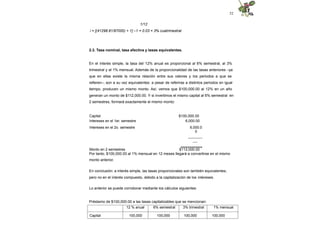 52
1/12
i = [(41298.81/97000) + 1] –1 = 0.03 = 3% cuatrimestral
2.3. Tasa nominal, tasa efectiva y tasas equivalentes.
En el interés simple, la tasa del 12% anual es proporcional al 6% semestral, al 3%
trimestral y al 1% mensual. Además de la proporcionalidad de las tasas anteriores –ya
que en ellas existe la misma relación entre sus valores y los periodos a que se
refieren–, son a su vez equivalentes: a pesar de referirse a distintos periodos en igual
tiempo, producen un mismo monto. Así, vemos que $100,000.00 al 12% en un año
generan un monto de $112,000.00. Y si invertimos el mismo capital al 6% semestral en
2 semestres, formará exactamente el mismo monto:
Capital $100,000.00
Intereses en el 1er. semestre 6,000.00
Intereses en el 2o. semestre 6,000.0
0
------------
----
Monto en 2 semestres $112,000.00
==========
Por tanto, $100,000.00 al 1% mensual en 12 meses llegará a convertirse en el mismo
monto anterior.
En conclusión: a interés simple, las tasas proporcionales son también equivalentes;
pero no en el interés compuesto, debido a la capitalización de los intereses.
Lo anterior se puede corroborar mediante los cálculos siguientes:
Préstamo de $100,000.00 a las tasas capitalizables que se mencionan:
12 % anual 6% semestral 3% trimestral 1% mensual
Capital 100,000 100,000 100,000 100,000
 