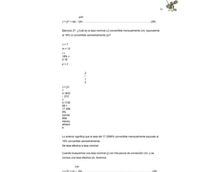 55
p/m
J = [(1 + i/p) –1]m………..………...…………………………………………………(28)
Ejercicio 27. ¿Cuál es la tasa nominal (J) convertible mensualmente (m), equivalente
al 18% (i) convertible semestralmente (p)?
J = ?
m = 12
i =
18% =
0.18
p = 2
2
/
1
2
J = [(1
+
0.18/2)
- 1]12
=
0.1735
99 =
17.359
9%
conver
tible
mensu
alment
e.
Lo anterior significa que la tasa del 17.3599% convertible mensualmente equivale al
18% convertible semestralmente.
De tasa efectiva a tasa nominal
Cuando busquemos una tasa nominal (j) con frecuencia de conversión (m), y se
conoce una tasa efectiva (e), tenemos:
1/m
 