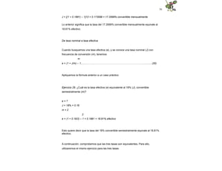 56
J = [(1 + 0.1881) – 1]12 = 0.173599 = 17.3599% convertible mensualmente
Lo anterior significa que la tasa del 17.3599% convertible mensualmente equivale al
18.81% efectivo.
De tasa nominal a tasa efectiva
Cuando busquemos una tasa efectiva (e), y se conoce una tasa nominal (J) con
frecuencia de conversión (m), tenemos:
m
e = (1 + J/m) – 1.........……...…………………………………………………............(30)
Apliquemos la fórmula anterior a un caso práctico:
Ejercicio 29. ¿Cuál es la tasa efectiva (e) equivalente al 18% (J), convertible
semestralmente (m)?
e = ?
J = 18% = 0.18
m = 2
2
e = (1 + 0.18/2) – 1 = 0.1881 = 18.81% efectivo
Esto quiere decir que la tasa del 18% convertible semestralmente equivale al 18.81%
efectivo.
A continuación, comprobemos que las tres tasas son equivalentes. Para ello,
utilizaremos el mismo ejercicio para las tres tasas:
 