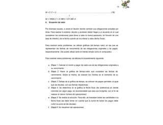 58
M = C (1 + i)………..….....………………………………………....................…..….(19)
1
M = 10000 (1 + 0.1881) = $11,881.0
4. Ecuación de valor
Por diversas causas, a veces el deudor decide cambiar sus obligaciones actuales por
otras. Para realizar lo anterior, deudor y acreedor deben llegar a un acuerdo en el cual
consideren las condiciones para llevar a cabo la nueva operación, en función de una
tasa de interés y de la fecha cuando se va a llevar a cabo (fecha focal).
Para resolver estos problemas, se utilizan gráficas (de tiempo valor) en las que se
representan las fechas de vencimiento de las obligaciones originales y de pagos,
respectivamente. (Se puede utilizar tanto el interés simple como el compuesto).
Para resolver estos problemas, se efectúa el procedimiento siguiente:
a. Etapa 1. Calcular el monto a pagar de cada una de las obligaciones originales a
su vencimiento.
b. Etapa 2. Hacer la gráfica de tiempo-valor que considere las fechas de
vencimiento. Sobre la misma, se colocan los montos en el momento de su
vencimiento.
c. Etapa 3. Debajo de la gráfica de tiempo, se colocan los pagos parciales, al igual
que las deudas, con sus fechas respectivas.
d. Etapa 4. Se determina en la gráfica la fecha focal (de preferencia en donde
coincida con algún pago; es recomendable que sea una incógnita, con el fin de
realizar el menor número de operaciones).
e. Etapa 5. Se realiza la solución. Para ello, se trasladan todas las cantidades a la
fecha focal (se debe tomar en cuenta que la suma de todos los pagos debe
cubrir la suma de las deudas).
f. Etapa 6. Se resuelven las operaciones.
 