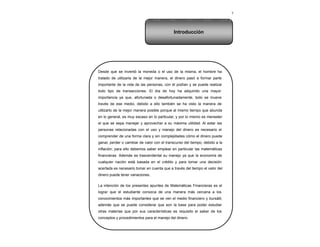 7
Desde que se inventó la moneda o el uso de la misma, el hombre ha
tratado de utilizarla de la mejor manera, el dinero pasó a formar parte
importante de la vida de las personas, con él podían y se puede realizar
todo tipo de transacciones. El día de hoy ha adquirido una mayor
importancia ya que, afortunada o desafortunadamente, todo se mueve
través de ese medio, debido a ello también se ha visto la manera de
utilizarlo de la mejor manera posible porque al mismo tiempo que abunda
en lo general, es muy escaso en lo particular, y por lo mismo es menester
el que se sepa manejar y aprovechar a su máxima utilidad. Al estar las
personas relacionadas con el uso y manejo del dinero es necesario el
comprender de una forma clara y sin complejidades cómo el dinero puede
ganar, perder o cambiar de valor con el transcurso del tiempo, debido a la
inflación; para ello debemos saber emplear en particular las matemáticas
financieras. Además es trascendental su manejo ya que la economía de
cualquier nación está basada en el crédito y para tomar una decisión
acertada es necesario tomar en cuenta que a través del tiempo el valor del
dinero puede tener variaciones.
La intención de los presentes apuntes de Matemáticas Financieras es el
lograr que el estudiante conozca de una manera más cercana a los
conocimientos más importantes que se ven el medio financiero y bursátil,
además que se puede considerar que son la base para poder estudiar
otras materias que por sus características es requisito el saber de los
conceptos y procedimientos para el manejo del dinero.
Introducción
 