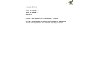 66
Σ DEUDAS = Σ PAGOS
140048.18 = 94384.82 + X
140048.18 – 94384.82 = X
45663.36 = X
Entonces, el saldo se liquidaría con una cantidad igual a $ 45,663.36.
NOTA: en el interés compuesto, no importa la fecha focal que se elija para obtener el
resultado, será siempre el mismo. Pero en el interés simple, hay una variación.
 