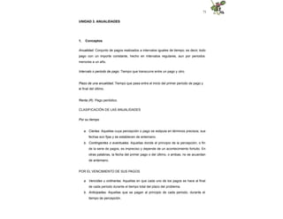71
UNIDAD 3. ANUALIDADES
1. Conceptos
Anualidad. Conjunto de pagos realizados a intervalos iguales de tiempo; es decir, todo
pago con un importe constante, hecho en intervalos regulares, aun por periodos
menores a un año.
Intervalo o periodo de pago. Tiempo que transcurre entre un pago y otro.
Plazo de una anualidad. Tiempo que pasa entre el inicio del primer periodo de pago y
el final del último.
Renta (R). Pago periódico.
CLASIFICACIÓN DE LAS ANUALIDADES
Por su tiempo
a. Ciertas. Aquellas cuya percepción o pago se estipula en términos precisos; sus
fechas son fijas y se establecen de antemano.
b. Contingentes o eventuales. Aquellas donde el principio de la percepción, o fin
de la serie de pagos, es impreciso y depende de un acontecimiento fortuito. En
otras palabras, la fecha del primer pago o del último, o ambas; no se acuerdan
de antemano.
POR EL VENCIMIENTO DE SUS PAGOS
a. Vencidas u ordinarias. Aquellas en que cada uno de los pagos se hace al final
de cada periodo durante el tiempo total del plazo del problema.
b. Anticipadas. Aquellas que se pagan al principio de cada periodo, durante el
tiempo de percepción.
 