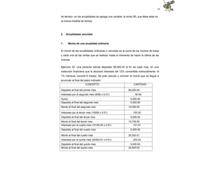 74
de tiempo– en las anualidades se agrega una variable, la renta (R), que debe estar en
la misma medida de tiempo.
2. Anualidades vencidas
1. Monto de una anualidad ordinaria
El monto de las anualidades ordinarias o vencidas es la suma de los montos de todas
y cada una de las rentas que se realizan hasta el momento de hacer la última de las
mismas.
Ejercicio 32. Una persona decide depositar $5,000.00 al fin de cada mes, en una
institución financiera que le abonará intereses del 12% convertible mensualmente: el
1% mensual, durante 6 meses. Se pide calcular y conocer el monto que se llegue a
acumular al final del plazo indicado.
CONCEPTO CANTIDAD
Depósito al final del primer mes $5,000.00
Intereses por el segundo mes (5000 x 0.01) 50.00
Suma 5,050.00
Depósito al final del segundo mes 5,000.00
Monto al final del segundo mes 10,050.00
Intereses por el tercer mes (10050 x 0.01) 100.50
Depósito al final del tercer mes 5,000.00
Monto al final del tercer mes 15,150.50
Intereses por el cuarto mes (15150.50 x 0.01) 151.51
Depósito al final del cuarto mes 5,000.00
Monto al final del cuarto mes 20,302.01
Intereses por el quinto mes (20302.01 x 0.01) 203.02
Depósito al final del quinto mes 5,000.00
Monto al final del quinto mes 25,505.03
 