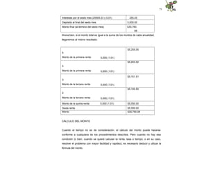 75
Intereses por el sexto mes (25505.03 x 0.01) 255.05
Depósito al final del sexto mes 5,000.00
Monto final (al término del sexto mes) $30,760.
08
Ahora bien, si el monto total es igual a la suma de los montos de cada anualidad,
llegaremos al mismo resultado:
5
Monto de la primera renta: 5,000 (1.01)
$5,255.05
4
Monto de la primera renta: 5,000 (1.01)
$5,203.02
3
Monto de la tercera renta: 5,000 (1.01)
$5,151.51
2
Monto de la tercera renta: 5,000 (1.01)
$5,100.50
Monto de la quinta renta: 5,000 (1.01) $5,050.00
Sexta renta $5,000.00
Monto $30,760.08
CÁLCULO DEL MONTO
Cuando el tiempo no es de consideración, el cálculo del monto puede hacerse
conforme a cualquiera de los procedimientos descritos. Pero cuando no hay esa
condición (o bien, cuando se quiere calcular la renta, tasa o tiempo; o en su caso,
resolver el problema con mayor facilidad y rapidez), es necesario deducir y utilizar la
fórmula del monto.
 