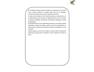 8
Se ha tratado de exponer todas las unidades de la asignatura de una manera
clara y sencilla, utilizando un lenguaje simple para que el estudiante
encuentre interesante el campo de las matemáticas financieras.
A lo largo de las unidades se verán problemas prácticos, empezando por ver
el Interés Simple que es la base de los siguientes temas como son el Interés
Compuesto, Anualidades, Amortización y Depreciación, hasta llegar a la parte
de Aplicaciones.
Es importante aclarar que las matemáticas financieras, como todas las demás
matemáticas, requieren de trabajo y práctica, por ello la recomendación de
realizar todos los ejercicios que contiene el cuaderno de actividades y la guía
de estudio.
Estamos seguros que al final de la materia, el alumno tendrá conocimientos
suficientes para poder tomar una decisión en todo lo referente al manejo del
dinero.
 