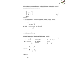 76
Sabiendo que el monto de una serie de anualidades es igual a la suma del monto de
cada una de ellas, se utiliza esta fórmula:
…………….................………………………....................(31)
n
(1+i) –
1
M = R
--------------
i
Y si aplicamos la fórmula anterior a los datos del problema anterior, tenemos:
M = 5000 = $ 30,760.08
6
(1 + 0.01) – 1
------------------
- 0.01
3.2.1.1. Cálculo de la renta
Si partimos de la fórmula del monto de una anualidad ordinaria:
n n
Pasamos R al M (1 + i) – 1
1er. miembro: ----- =
--------------
(1 + i) – 1
M = R -------------
i R i
De donde:
R i
---- = -------------
M n
(1+i) – 1
Finalmente:
M * i
 