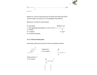 77
R = -------------- ………….........…………………………………………..….............(32)
n
(1 + i) – 1
Ejercicio 33. ¿Cuál es la renta mensual que se requiere para obtener $30,760.08
durante 6 meses si se invierte con el 12% capitalizable mensualmente?
Seguimos con los datos de nuestro ejemplo:
M = $30,760.08 30760.08 * 0.01
i = 12% capitalizable mensualmente = 0.12/12 = 0.01 R = -----------------------
6
(1 + 0.01)
– 1
n = 6 meses
R = ? mensual
R = $ 5,000.00 mensuales
3.2.1.2. Cálculo del tiempo plazo
Nuevamente, partimos de la fórmula del monto de anualidades ordinarias:
Pasando R e i
al 1er. miembro:
n
(1 + i) – 1
M = R
--------------
i
Mi
n
------ = (1 + i) – 1
R
Pasamos ahora el –1
al 1er. miembro: n
Mi
------ +1 = (1 + i)
R
 
