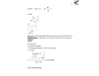 78
Entonces: n log (1 + i) =
Mi
log ------ + 1
R
Y queda:
Mi
log ------ +
1 R
n =
-----------------------....
.…………….........
…………...
……………………...
...........(33)
log(1+i)
Apliquemos la
fórmula anterior en
el ejercicio
siguiente.
Ejercicio 34. ¿Cuántos pagos deben realizarse para llegar a acumular $30,760.08 si se
depositan $5,000.00 mensuales, con una tasa de interés del 12% compuesto
mensual?
M = $30,760.08
R = $5,000.00 mensuales
i = 12% compuesto mensual = 0.12/12 = 0.01 mensual
n = ? meses
30760.08 * 0.01
log
--------------------- + 1 5000
n = --------------------------------------- = 6 mensualidades
log (1 + 0.01)
3.2.1.3. Cálculo de la tasa
 