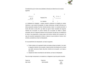79
Considerando que el monto de anualidades ordinarias se determina de la manera
siguiente:
n n
(1 + i) – 1
M = R
---------------
Pasando R al
M
--
--
=
(1 + i) – 1
----------------
i 1er. miembro: R i
y si tratáramos de despejar i, nuestra ecuación contendría la incógnita en ambos
miembros, lo que carece de propósito. En estas condiciones, se deja la fórmula en la
última exposición anotada. El primer miembro tendrá un factor –el cociente de dividir el
monto (M) entre la renta (R)– que debe ser igual al factor resultante del segundo
miembro de la ecuación. El primer miembro de la ecuación se refiere a valores
conocidos, pero en el segundo miembro se ha de buscar una tasa que, al sustituirla en
el mismo, nos proporcione un factor igual al del primer miembro de la ecuación. En
caso de encontrar exactamente el factor, la tasa es la que encierra el mismo; de lo
contrario, procedemos a hacer la interpolación.
En el procedimiento de interpolación, se hace lo siguiente:
a. Probar valores en la expresión donde se localiza la tasa de interés (i), es decir,
el segundo miembro de la ecuación, hasta encontrar dos factores de la misma
que estén cercanos al factor del primer miembro de la ecuación, uno mayor y
otro menor.
b. Después de haber encontrado los dos factores, se hace la interpolación.
Para una mejor comprensión, se muestra en un diagrama lo que se quiere encontrar:
Factor de Factor de Factor de
tasa mayor tasa buscada tasa
menor
 