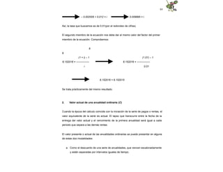 84
– 0.002005 + 0.012 = i 0.009995 = i
Así, la tasa que buscamos es de 0.01(por el redondeo de cifras).
El segundo miembro de la ecuación nos debe dar el mismo valor del factor del primer
miembro de la ecuación. Comprobemos:
6
6
(1 + i) – 1
6.152016 = ---------------
i
(1.01) – 1
6.152016 = ---------------
0.01
6.152016 = 6.152015
Se trata prácticamente del mismo resultado.
2. Valor actual de una anualidad ordinaria (C)
Cuando la época del cálculo coincide con la iniciación de la serie de pagos o rentas, el
valor equivalente de la serie es actual. El lapso que transcurre entre la fecha de la
entrega del valor actual y el vencimiento de la primera anualidad será igual a cada
periodo que separa a las demás rentas.
El valor presente o actual de las anualidades ordinarias se puede presentar en alguna
de estas dos modalidades:
a. Como el descuento de una serie de anualidades, que vencen escalonadamente
y están separadas por intervalos iguales de tiempo.
 