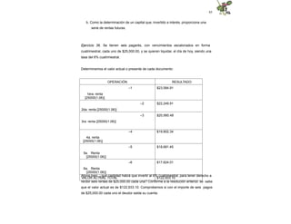 85
b. Como la determinación de un capital que, invertido a interés, proporciona una
serie de rentas futuras.
Ejercicio 36. Se tienen seis pagarés, con vencimientos escalonados en forma
cuatrimestral, cada uno de $25,000.00, y se quieren liquidar, el día de hoy, siendo una
tasa del 6% cuatrimestral.
Determinemos el valor actual o presente de cada documento:
OPERACIÓN RESULTADO
–1
1era. renta
[25000(1.06)]
$23,584.91
–2
2da. renta [25000(1.06)]
$22,249.91
–3
3ra. renta [25000(1.06)]
$20,990.48
–4
4a. renta
[25000(1.06)]
$19,802.34
–5
5a. Renta
[25000(1.06)]
$18,681.45
–6
6a. Renta
[25000(1.06)]
$17,624.01
VALOR ACTUAL TOTAL $122,933.10
Ahora bien, ¿qué cantidad habrá que invertir al 6% cuatrimestral, para tener derecho a
recibir seis rentas de $25,000.00 cada una? Conforme a la resolución anterior, se sabe
que el valor actual es de $122,933.10. Comprobemos si con el importe de seis pagos
de $25,000.00 cada uno el deudor salda su cuenta.
 