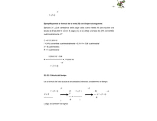 88
–n
1 –(1+i)
Ejemplifiquemos la fórmula de la renta (R) con el ejercicio siguiente.
Ejercicio 37. ¿Qué cantidad se debe pagar cada cuatro meses (R) para liquidar una
deuda de $122,933.10 (C) en 6 pagos (n), si se utiliza una tasa del 24% convertible
cuatrimestralmente (i)?
C = $122,933.10
i = 24% convertible cuatrimestralmente = 0.24 /4 = 0.06 cuatrimestral
n = 6 cuatrimestres
R = ? cuatrimestral
122933.10 * 0.06
R = ------------------------- = $25,000.00
–6
1 –(1 + 0)
3.2.2.2. Cálculo del tiempo
De la fórmula de valor actual de anualidades ordinarias se determina el tiempo:
–n –n
–n
1 – (1 + i)
C = R
---------------
i
C 1 – (1 +
i)
---- = --------------
R i
Ci
---- = 1 – (1 + i)
R
Luego, se cambian los signos:
 