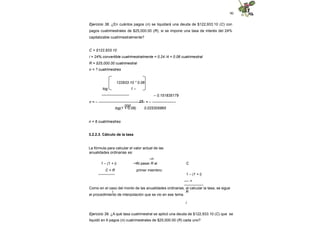 90
Ejercicio 38. ¿En cuántos pagos (n) se liquidará una deuda de $122,933.10 (C) con
pagos cuatrimestrales de $25,000.00 (R), si se impone una tasa de interés del 24%
capitalizable cuatrimestralmente?
C = $122,933.10
i = 24% convertible cuatrimestralmente = 0.24 /4 = 0.06 cuatrimestral
R = $25,000.00 cuatrimestral
n = ? cuatrimestres
122933.10 * 0.06
log 1 –
----------------------
25
000
– 0.151835179
n = – ------------------------------------- = – -------------------
log(1 + 0.06) 0.025305865
n = 6 cuatrimestres
3.2.2.3. Cálculo de la tasa
La fórmula para calcular el valor actual de las
anualidades ordinarias es:
–n
–n
1 – (1 + i)
C = R
--------------
Al pasar R al
primer miembro:
C
1 – (1 + i)
---- =
----------------
i R
i
Como en el caso del monto de las anualidades ordinarias, al calcular la tasa, se sigue
el procedimiento de interpolación que se vio en ese tema.
Ejercicio 39. ¿A qué tasa cuatrimestral se aplicó una deuda de $122,933.10 (C) que se
liquidó en 6 pagos (n) cuatrimestrales de $25,000.00 (R) cada uno?
 