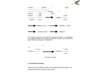 93
4.917324 – 4.841014 i – 0.065
-------------------------------------------------- =
-------------------------------------------------- 4.995530 –
4.841014 0.055 – 0.065
0.076310
----------------- =
0.154516
i – 0.065
---------------
–0.010
i – 0.065
0.493865 = ---------------
– 0.010
0.493865 (–0.010) = i – 0.065 –0.004939 = i – 0.065
– 0.004939 + 0.065 = i 0.060061 = i
Así, la tasa que buscamos es de 0.06 (por el redondeo de cifras). Y si la sustituimos
en el segundo miembro de la ecuación nos debe dar el mismo valor del factor del
primer miembro de la ecuación. Comprobemos:
–n
–6
1 – (1 + i)
4.917324 = ----------------
i
1 - (1.06)
4.917324 = -----------------
0.06
4.917324 = 4.917324
3.3. Anualidades anticipadas
A diferencia de las anualidades vencidas –que se pagan al final de cada periodo–, las
anticipadas se cubren al comienzo de cada periodo.
 