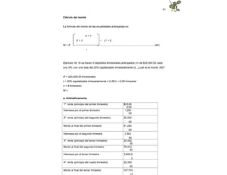 95
Cálculo del monto
La fórmula del monto de las anualidades anticipadas es:
n + 1
(1 + i) – (1 + i)
M = R -------------------------- .............................................................................(42)
i
Ejercicio 40. Si se hacen 6 depósitos trimestrales anticipados (n) de $25,000.00 cada
uno (R), con una tasa del 20% capitalizable trimestralmente (i), ¿cuál es el monto (M)?
R = $25,000.00 trimestrales
i = 20% capitalizable trimestralmente = 0.20/4 = 0.05 trimestral
n = 6 trimestres
M =
a. Aritméticamente
1ª. renta (principio del primer trimestre) $25,00
0.00
Intereses por el primer trimestre 1,250.
00
2ª. renta (principio del segundo trimestre) 25,000
.00
Monto al final del primer trimestre 51,250
.00
Intereses por el segundo trimestre 2,562.
50
3ª. renta (principio del tercer trimestre) 25,000.
00
Monto al final del segundo trimestre 78,812.
50
Intereses por el tercer trimestre 3,940.6
3
4ª. renta (principio del cuarto trimestre) 25,000.
00
Monto al final del tercer trimestre 107,753
.13
 