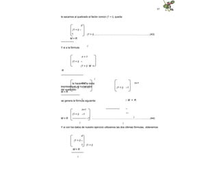 97
le sacamos al quebrado el factor común (1 + i), queda:
(1 + i).........……………….………………………..………...(43)
n
(1 + i) –
1
M = R
---------------
i
Y si a la fórmula:
n + 1
(1 + i) –
(1 + i) M =
R
--------------------------
i
le hacemos la resta
expresada en el numerador
del quebrado:
n+1
(1 + i) –1 – i
M = R
----------------------
i
n+1
(1 + i) –1
i M = R
---------------- –
---
i
i
se genera la fórmula siguiente:
n+1
(1 + i) –1
....……………………………………..……...…............(44)
M = R ---------------- –1
i
Y si con los datos de nuestro ejercicio utilizamos las dos últimas fórmulas, obtenemos:
(1 + i)
n
(1 + i) –
1
M = R
--------------
i
 