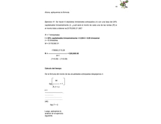 99
Ahora, apliquemos la fórmula.
Ejercicio 41. Se hacen 6 depósitos trimestrales anticipados (n) con una tasa del 20%
capitalizable trimestralmente (i), ¿cuál será el monto de cada una de las rentas (R) si
el monto total a obtener es $178,550.21 (M)?
R = ? trimestrales
I = 20% capitalizable trimestralmente = 0.20/4 = 0.05 trimestral
n = 6 trimestres
M = $178,550.21
178550.21*0.05
R = ------------------------------ = $25,000.00
6+1
(1+0.05) – (1+0.05)
Cálculo del tiempo
De la fórmula del monto de las anualidades anticipadas despejamos n:
Mi
log ------------ + 1
R (1 + i)
n =
----------------------------..
.................
………………………
…………….…............
(46)
log (1 + i)
Luego, aplicamos lo
anterior en el ejercicio
siguiente.
 
