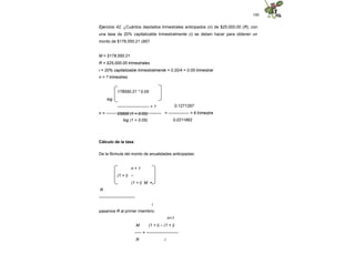 100
Ejercicio 42. ¿Cuántos depósitos trimestrales anticipados (n) de $25,000.00 (R), con
una tasa de 20% capitalizable trimestralmente (i) se deben hacer para obtener un
monto de $178,550.21 (M)?
M = $178,550.21
R = $25,000.00 trimestrales
i = 20% capitalizable trimestralmente = 0.20/4 = 0.05 trimestral
n = ? trimestres
178550.21 * 0.05
log
----------------------- + 1
25000 (1 + 0.05)
n = ----------------------------------------
log (1 + 0.05)
0.1271357
= --------------- = 6 trimestre
0.0211892
Cálculo de la tasa
De la fórmula del monto de anualidades anticipadas:
n + 1
(1 + i) –
(1 + i) M =
R
--------------------------
i
pasamos R al primer miembro:
M
n+1
(1 + i) – (1 + i)
----- = -----------------------
R i
 