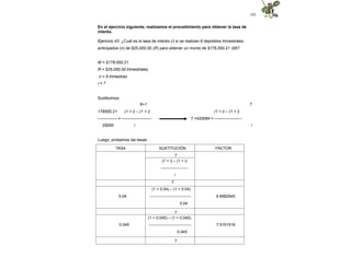 101
En el ejercicio siguiente, realizamos el procedimiento para obtener la tasa de
interés.
Ejercicio 43. ¿Cuál es la tasa de interés (i) si se realizan 6 depósitos trimestrales
anticipados (n) de $25,000.00 (R) para obtener un monto de $178,550.21 (M)?
M = $178,550.21
R = $25,000.00 trimestrales
n = 6 trimestres
i = ?
Sustituimos:
7
6+1
178550.21 (1 + i) – (1 + i)
-------------- = ----------------------
25000 i
(1 + i) – (1 + i)
7.1420084 = --------------------
i
Luego, probamos las tasas.
TASA SUSTITUCIÓN FACTOR
7
(1 + i) – (1 + i)
---------------------
i
7
(1 + 0.04) – (1 + 0.04)
0.04 ------------------------------- 6.8982945
0.04
7
(1 + 0.045) – (1 + 0.045)
0.045 --------------------------------- 7.0191518
0.045
7
 
