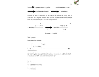 103
0.5040945(–0.010) = i – 0.055 –0.0050409458 = i – 0.055
–0.0050409458 + 0.055 = i 0.049959 = i
Entonces, la tasa que buscamos es de 0.05 (por el redondeo de cifras). Y si la
sustituimos en el segundo miembro de la ecuación nos debe dar el mismo valor del
factor del primer miembro de la ecuación. Comprobemos:
7
7
(1 + i) – (1 + i)
7.1420084 = ----------------------
i
(1.05) – (1.05)
7.1420084 = ----------------------
0.05
7.1420084 = 7.1420084
Valor presente
Fórmula del valor presente:
–n+1
………………………………..………….................(47)
(1 + i) – (1 + i)
C = R
-----------------------
i
Ejercicio 44. ¿Cuál es el capital (C) de 6 depósitos trimestrales (n) de $25,000.00 (R)
si se calculan con 20% compuesto trimestralmente (i)?
C = ?
R = $25,000.00 trimestrales
n = 6 trimestres
 