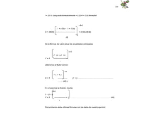 104
i = 20 % compuesto trimestralmente = 0.20/4 = 0.05 trimestral
–6+1
= $133,236.92
(1 + 0.05) – (1 + 0.05)
C = 25000 ---------------------------------
0
.05
De la fórmula del valor actual de anualidades anticipadas:
–n+1
(1 + i) – (1 + i)
C = R -----------------------
i
obtenemos el factor común:
–n
1 – (1 + i)
C = R --------------- (1 + i)….......……………………………………...….
……...(48) i
O, si hacemos la división, resulta:
–n+1
1 – (1 + i)
C = R ------------------ + 1 ……....………………………………………...…........(49)
i
Comprobemos estas últimas fórmulas con los datos de nuestro ejercicio:
 